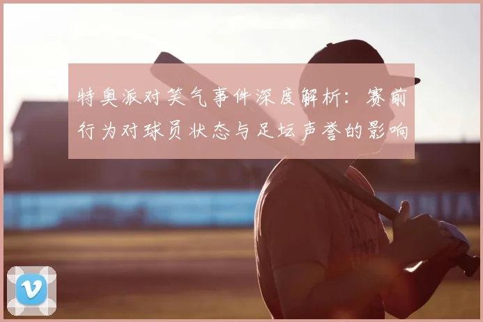 特奥派对笑气事件深度解析:赛前行为对球员状态与足坛声誉的影响