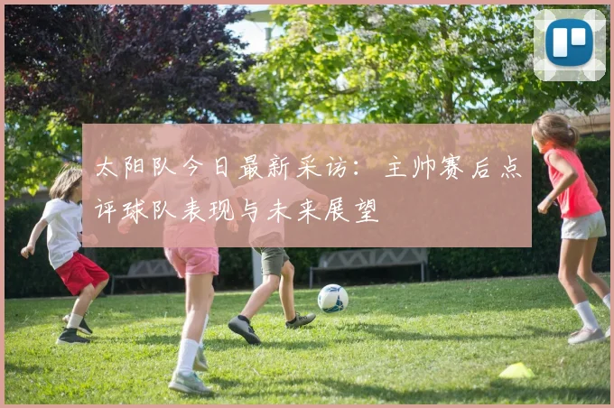 太阳队今日最新采访：主帅赛后点评球队表现与未来展望