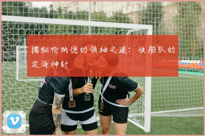 揭秘伦纳德的领袖之道：快船队的定海神针