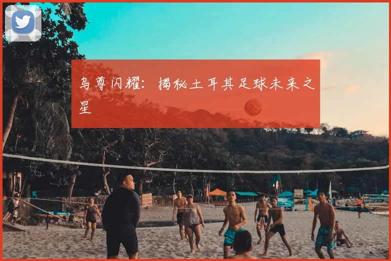 乌尊闪耀：揭秘土耳其足球未来之星