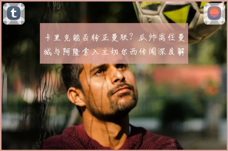 卡里克能否转正曼联?瓜帅离任曼城与阿隆索入主切尔西传闻深度解析