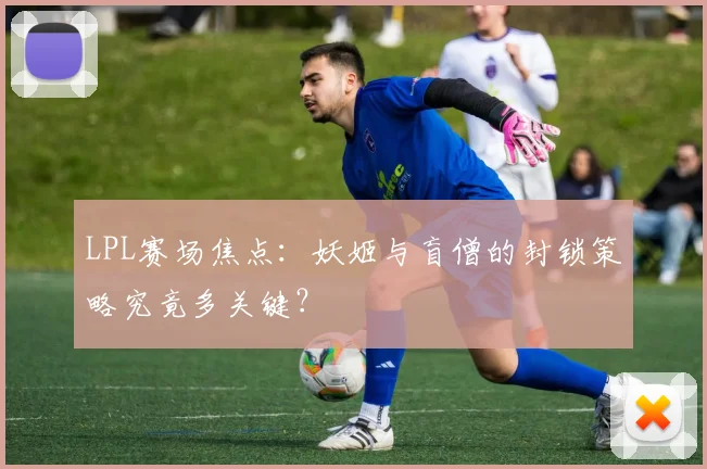 LPL赛场焦点：妖姬与盲僧的封锁策略究竟多关键？