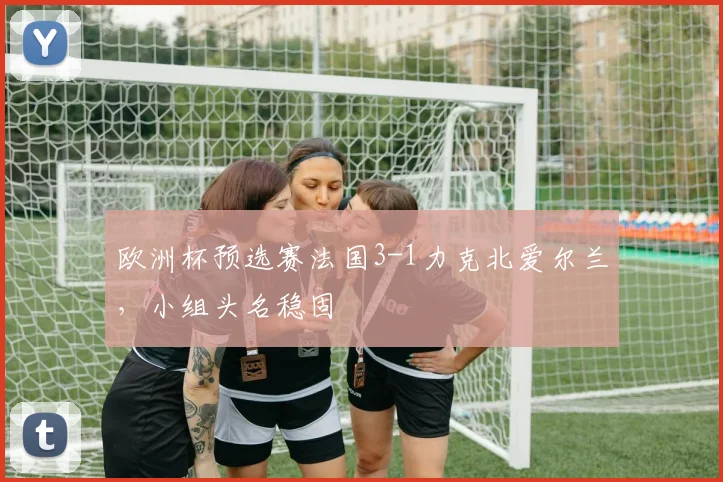 欧洲杯预选赛法国3-1力克北爱尔兰，小组头名稳固