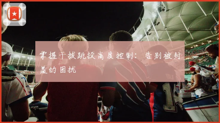 掌握干拔跳投高度控制：告别被封盖的困扰