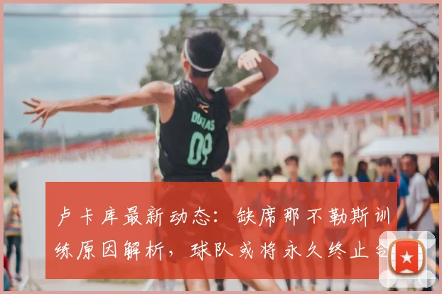 卢卡库最新动态:缺席那不勒斯训练原因解析,球队或将永久终止合约,未来去向成疑
