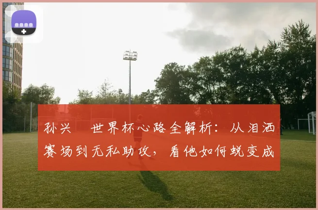 孙兴慜世界杯心路全解析:从泪洒赛场到无私助攻,看他如何蜕变成为球队领袖