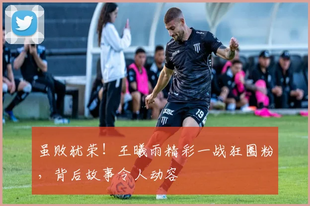 虽败犹荣！王曦雨精彩一战狂圈粉，背后故事令人动容