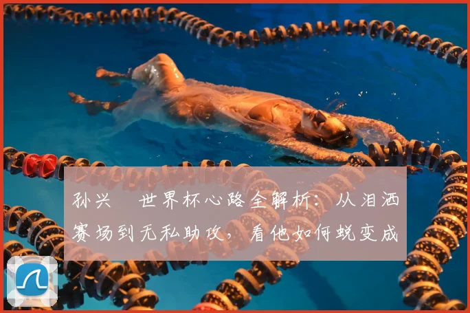 孙兴慜世界杯心路全解析：从泪洒赛场到无私助攻，看他如何蜕变成为球队领袖