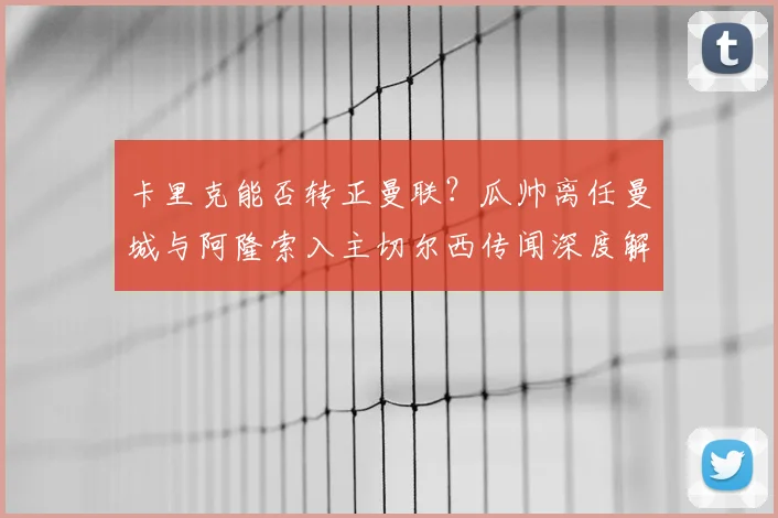 卡里克能否转正曼联？瓜帅离任曼城与阿隆索入主切尔西传闻深度解析