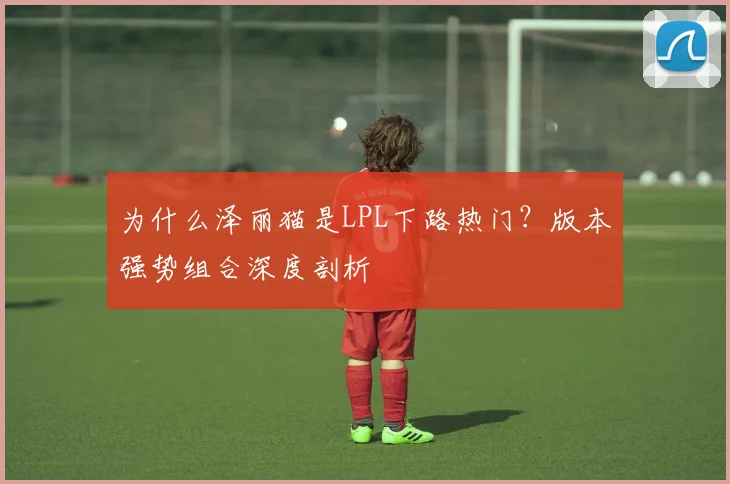 为什么泽丽猫是LPL下路热门？版本强势组合深度剖析