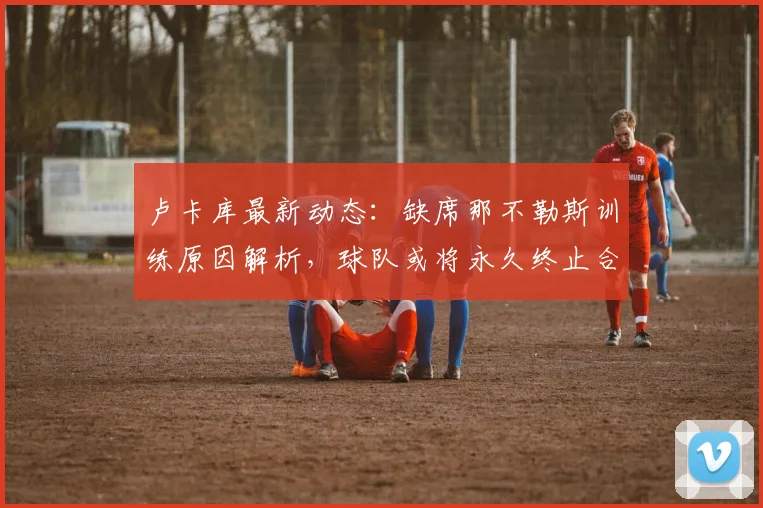 卢卡库最新动态：缺席那不勒斯训练原因解析，球队或将永久终止合约，未来去向成疑