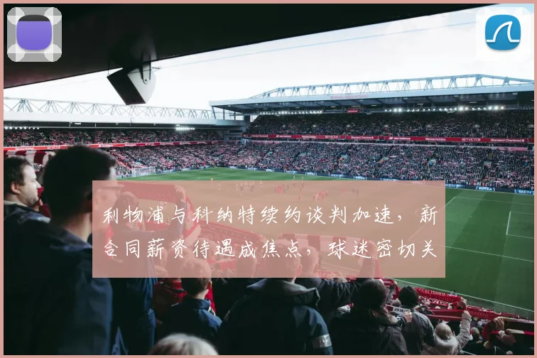 利物浦与科纳特续约谈判加速,新合同薪资待遇成焦点,球迷密切关注进展