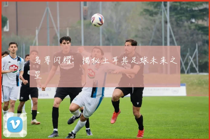 乌尊闪耀：揭秘土耳其足球未来之星
