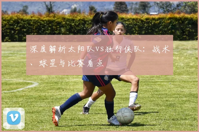 深度解析太阳队vs独行侠队：战术、球星与比赛看点