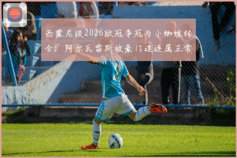 西蒙尼谈2026欧冠争冠与小蜘蛛转会：阿尔瓦雷斯被豪门追逐属正常，冠军靠自己赢而非被欠