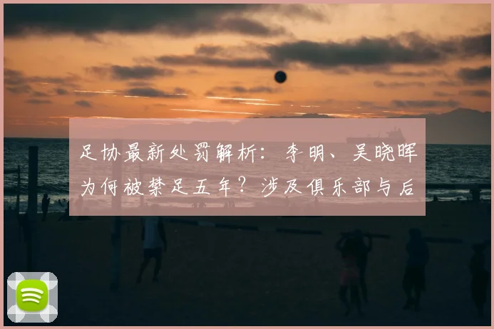 足协最新处罚解析:李明、吴晓晖为何被禁足五年?涉及俱乐部与后续影响
