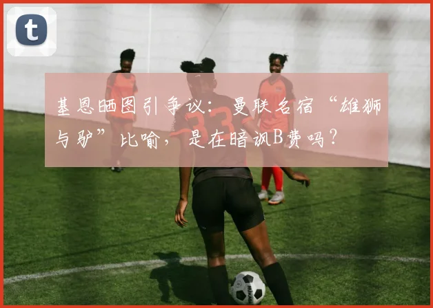 基恩晒图引争议:曼联名宿“雄狮与驴”比喻,是在暗讽B费吗?