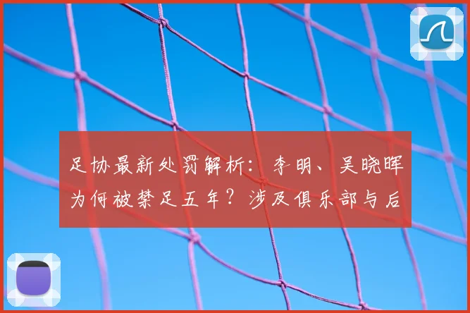 足协最新处罚解析：李明、吴晓晖为何被禁足五年？涉及俱乐部与后续影响