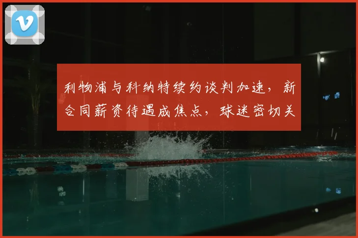 利物浦与科纳特续约谈判加速，新合同薪资待遇成焦点，球迷密切关注进展
